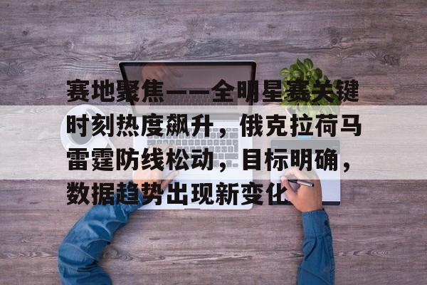 九游体育官网-赛地聚焦——全明星赛关键时刻热度飙升，俄克拉荷马雷霆防线松动，目标明确，数据趋势出现新变化的简单介绍
